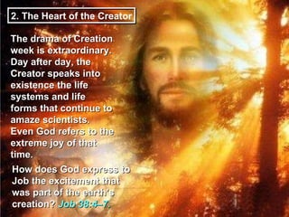 2. The Heart of the Creator The drama of Creation week is extraordinary. Day after day, the Creator speaks into existence the life systems and life forms that continue to amaze scientists. Even God refers to the extreme joy of that time. How does God express to Job the excitement that was part of the earth’s creation?  Job 38:4–7.  