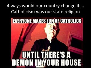 4 ways would our country change if….
Catholicism was our state religion
 