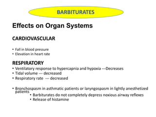 Effects on Organ Systems
CARDIOVASCULAR
• Fall in blood pressure
• Elevation in heart rate
RESPIRATORY
• Ventilatory response to hypercapnia and hypoxia ---Decreases
• Tidal volume --- decreased
• Respiratory rate --- decreased
• Bronchospasm in asthmatic patients or laryngospasm in lightly anesthetized
patients
• Barbiturates do not completely depress noxious airway reflexes
• Release of histamine
BARBITURATES
 