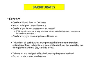 •Cerebral
• Cerebral blood flow --- Decrease
• Intracranial pressure---Decrease
• Cerebral perfusion pressure--- Increased
• (CPP equals cerebral artery pressure minus cerebral venous pressure or
intracranial pressure.)
• Cerebral oxygen consumption --- Decrease
• This effect of barbiturates may protect the brain from transient
episodes of focal ischemia (eg, cerebral embolism) but probably not
from global ischemia (eg, cardiac arrest).
• To have an antianalgesic effect by lowering the pain threshold
• Do not produce muscle relaxation.
BARBITURATES
 