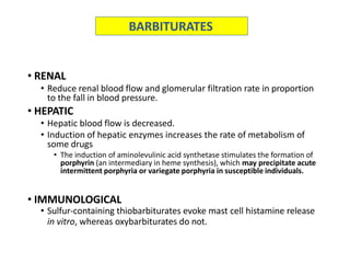 • RENAL
• Reduce renal blood flow and glomerular filtration rate in proportion
to the fall in blood pressure.
• HEPATIC
• Hepatic blood flow is decreased.
• Induction of hepatic enzymes increases the rate of metabolism of
some drugs
• The induction of aminolevulinic acid synthetase stimulates the formation of
porphyrin (an intermediary in heme synthesis), which may precipitate acute
intermittent porphyria or variegate porphyria in susceptible individuals.
• IMMUNOLOGICAL
• Sulfur-containing thiobarbiturates evoke mast cell histamine release
in vitro, whereas oxybarbiturates do not.
BARBITURATES
 