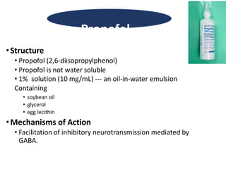 •Structure
• Propofol (2,6-diisopropylphenol)
• Propofol is not water soluble
• 1% solution (10 mg/mL) --- an oil-in-water emulsion
Containing
• soybean oil
• glycerol
• egg lecithin
•Mechanisms of Action
• Facilitation of inhibitory neurotransmission mediated by
GABA.
Propofol
 