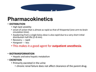 Pharmacokinetics
• DISTRIBUTION
• High lipid solubility
• onset of action that is almost as rapid as that of thiopental (one-arm-to-brain
circulation time).
• Awakening from a single bolus dose is also rapid due to a very short initial
distribution half-life (2–8 min).
• Recovery --- rapid
• Hangover --- less
• This makes it a good agent for outpatient anesthesia.
• BIOTRANSFORMATION
• Hepatic and extra hepatic metabolism
• EXCRETION
• Primarily excreted in the urine
• chronic renal failure does not affect clearance of the parent drug.
Propofol
 