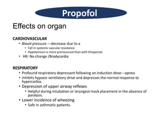 Effects on organ
CARDIOVASCULAR
• Blood pressure ---decrease due to a
• Fall in systemic vascular resistance
• Hypotension is more pronounced than with thiopental.
• HR: No change /Bradycardia
RESPIRATORY
• Profound respiratory depressant following an induction dose---apnea
• Inhibits hypoxic ventilatory drive and depresses the normal response to
hypercarbia.
• Depression of upper airway reflexes
• Helpful during intubation or laryngeal mask placement in the absence of
paralysis.
• Lower incidence of wheezing
• Safe in asthmatic patients.
Propofol
 