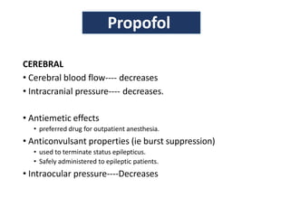 CEREBRAL
• Cerebral blood flow---- decreases
• Intracranial pressure---- decreases.
• Antiemetic effects
• preferred drug for outpatient anesthesia.
• Anticonvulsant properties (ie burst suppression)
• used to terminate status epilepticus.
• Safely administered to epileptic patients.
• Intraocular pressure----Decreases
Propofol
 