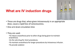 What are IV induction drugs
• These are drugs that, when given intravenously in an appropriate
dose, cause a rapid loss of consciousness.
• One arm-brain circulation time
• They are used:
•To induce anaesthesia prior to other drugs being given to maintain
anaesthesia.
•As the sole drug for short procedures.
•To maintain anaesthesia for longer procedures by intravenous infusion.
•To provide sedation
 