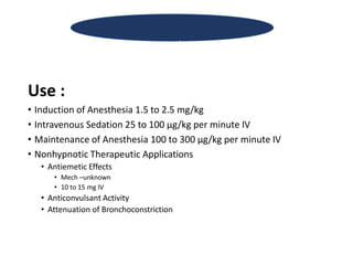 Use :
• Induction of Anesthesia 1.5 to 2.5 mg/kg
• Intravenous Sedation 25 to 100 µg/kg per minute IV
• Maintenance of Anesthesia 100 to 300 µg/kg per minute IV
• Nonhypnotic Therapeutic Applications
• Antiemetic Effects
• Mech –unknown
• 10 to 15 mg IV
• Anticonvulsant Activity
• Attenuation of Bronchoconstriction
Propofol
 