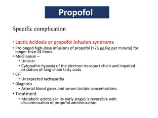 Specific complication
• Lactic Acidosis or propofol infusion syndrome
• Prolonged high-dose infusions of propofol (>75 µg/kg per minute) for
longer than 24 hours.
• Mechanism –
• Unclear
• Cytopathic hypoxia of the electron transport chain and impaired
oxidation of long-chain fatty acids
• C/F
• Unexpected tachycardia
• Diagnosis
• Arterial blood gases and serum lactate concentrations
• Treatment
• Metabolic acidosis in its early stages is reversible with
discontinuation of propofol administration.
Propofol
 