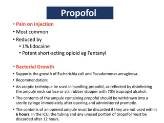 • Pain on Injection
• Most common
• Reduced by
• 1% lidocaine
• Potent short-acting opioid eg Fentanyl
• Bacterial Growth
• Supports the growth of Escherichia coli and Pseudomonas aeruginosa.
• Recommendation:
• An aseptic technique be used in handling propofol, as reflected by disinfecting
the ampule neck surface or vial rubber stopper with 70% isopropyl alcohol.
• The contents of the ampule containing propofol should be withdrawn into a
sterile syringe immediately after opening and administered promptly.
• The contents of an opened ampule must be discarded if they are not used within
6 hours. In the ICU, the tubing and any unused portion of propofol must be
discarded after 12 hours.
Propofol
 
