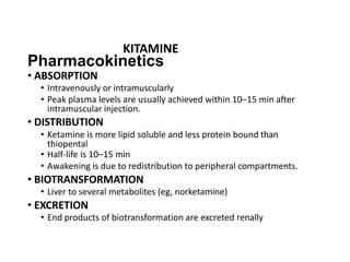 Pharmacokinetics
• ABSORPTION
• Intravenously or intramuscularly
• Peak plasma levels are usually achieved within 10–15 min after
intramuscular injection.
• DISTRIBUTION
• Ketamine is more lipid soluble and less protein bound than
thiopental
• Half-life is 10–15 min
• Awakening is due to redistribution to peripheral compartments.
• BIOTRANSFORMATION
• Liver to several metabolites (eg, norketamine)
• EXCRETION
• End products of biotransformation are excreted renally
KITAMINE
 