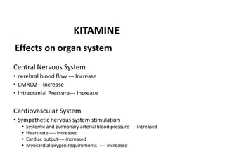 Effects on organ system
Central Nervous System
• cerebral blood flow --- Increase
• CMRO2---Increase
• Intracranial Pressure--- Increase
Cardiovascular System
• Sympathetic nervous system stimulation
• Systemic and pulmonary arterial blood pressure---- increased
• Heart rate ---- increased
• Cardiac output---- increased
• Myocardial oxygen requirements ---- increased
KITAMINE
 