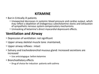 • But in Critically ill patients
• Unexpected decreases in systemic blood pressure and cardiac output, which
may reflect a depletion of endogenous catecholamine stores and exhaustion
of sympathetic nervous system compensatory mechanisms.
• Unmasking of ketamine's direct myocardial depressant effects.
Ventilation and Airway
• Depression of ventilation: not significant
• Upper airway skeletal muscle tone :maintained,
• Upper airway reflexes : intact
• Salivary and tracheobronchial mucous gland: Increased secretions are
increased
• Use antisialagogue before ketamine
• Bronchodilatory effects
• Drug of choice for induction patients with asthma
KITAMINE
 