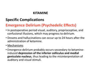 Specific Complications
Emergence Delirium (Psychedelic Effects)
• In postoperative period visual, auditory, proprioceptive, and
confusional illusions, which may progress to delirium.
• Dreams and hallucinations can occur up to 24 hours after the
administration of ketamine.
• Mechanisms
• Emergence delirium probably occurs secondary to ketamine-
induced depression of the inferior colliculus and medial
geniculate nucleus, thus leading to the misinterpretation of
auditory and visual stimuli.
KITAMINE
 