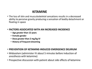 • The loss of skin and musculoskeletal sensations results in a decreased
ability to perceive gravity producing a sensation of bodily detachment or
floating in space
• FACTORS ASSOCIATED WITH AN INCREASED INCIDENCE
• Age greater than 15 years
• Female gender
• Dose greater than 2 mg/kg IV
• History of frequent dreaming
• PREVENTION OF KETAMINE-INDUCED EMERGENCE DELIRIUM
• Midazolam (administer IV about 5 minutes before induction of
anesthesia with ketamine)
• Prospective discussion with patient about side effects of ketamine
KITAMINE
 