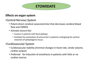 Effects on organ system
•Central Nervous System
• Potent direct cerebral vasoconstrictor that decreases cerebral blood
flow and CMRO2
• Activate seizure foci
• Caution in patients with focal epilepsy
• Facilitate the localization of seizure foci in patients undergoing the cortical
resection of epileptogenic tissue.
•Cardiovascular System
• Cardiovascular stability (minimal changes in heart rate, stroke volume,
cardiac output)
• Preferred for Induction of anesthesia in patients with little or no
cardiac reserve.
ETOMIDATE
 