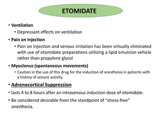 • Ventilation
• Depressant effects on ventilation
• Pain on Injection
• Pain on injection and venous irritation has been virtually eliminated
with use of etomidate preparations utilizing a lipid emulsion vehicle
rather than propylene glycol
• Myoclonus (spontaneous movements)
• Caution in the use of this drug for the induction of anesthesia in patients with
a history of seizure activity.
• Adrenocortical Suppression
• lasts 4 to 8 hours after an intravenous induction dose of etomidate.
• Be considered desirable from the standpoint of “stress-free”
anesthesia.
ETOMIDATE
 