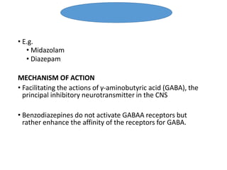 • E.g.
• Midazolam
• Diazepam
MECHANISM OF ACTION
• Facilitating the actions of γ-aminobutyric acid (GABA), the
principal inhibitory neurotransmitter in the CNS
• Benzodiazepines do not activate GABAA receptors but
rather enhance the affinity of the receptors for GABA.
Benzodiazepine
 