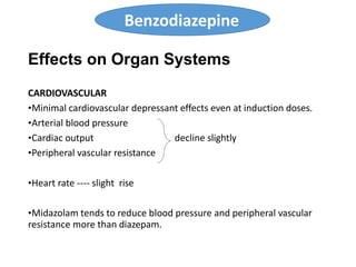 Effects on Organ Systems
CARDIOVASCULAR
•Minimal cardiovascular depressant effects even at induction doses.
•Arterial blood pressure
•Cardiac output decline slightly
•Peripheral vascular resistance
•Heart rate ---- slight rise
•Midazolam tends to reduce blood pressure and peripheral vascular
resistance more than diazepam.
Benzodiazepine
 