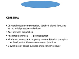 CEREBRAL
• Cerebral oxygen consumption, cerebral blood flow, and
intracranial pressure----Reduce
• Anti seizures properties
• Antegrade amnesia------premedication
• Mild muscle-relaxant property --- mediated at the spinal
cord level, not at the neuromuscular junction.
• Slower loss of consciousness and a longer recover
Benzodiazepine
 