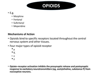 • E.g.
• Morphine
• Fentanyl
• Sufentanyl
• Meperidine
Mechanisms of Action
• Opioids bind to specific receptors located throughout the central
nervous system and other tissues.
• Four major types of opioid receptor
• µ
• Κ
• σ
• δ
• Opiate–receptor activation inhibits the presynaptic release and postsynaptic
response to excitatory neurotransmitters (eg, acetylcholine, substance P) from
nociceptive neurons.
OPIOIDS
 