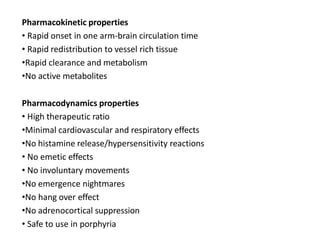 Pharmacokinetic properties
• Rapid onset in one arm-brain circulation time
• Rapid redistribution to vessel rich tissue
•Rapid clearance and metabolism
•No active metabolites
Pharmacodynamics properties
• High therapeutic ratio
•Minimal cardiovascular and respiratory effects
•No histamine release/hypersensitivity reactions
• No emetic effects
• No involuntary movements
•No emergence nightmares
•No hang over effect
•No adrenocortical suppression
• Safe to use in porphyria
 