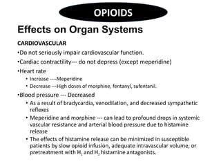 Effects on Organ Systems
CARDIOVASCULAR
•Do not seriously impair cardiovascular function.
•Cardiac contractility--- do not depress (except meperidine)
•Heart rate
• Increase ----Meperidine
• Decrease ---High doses of morphine, fentanyl, sufentanil.
•Blood pressure --- Decreased
• As a result of bradycardia, venodilation, and decreased sympathetic
reflexes
• Meperidine and morphine --- can lead to profound drops in systemic
vascular resistance and arterial blood pressure due to histamine
release
• The effects of histamine release can be minimized in susceptible
patients by slow opioid infusion, adequate intravascular volume, or
pretreatment with H1 and H2 histamine antagonists.
OPIOIDS
 