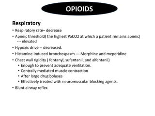 Respiratory
• Respiratory rate– decrease
• Apneic threshold( the highest PaCO2 at which a patient remains apneic)
--- elevated
• Hypoxic drive -- decreased.
• Histamine-induced bronchospasm --- Morphine and meperidine
• Chest wall rigidity ( fentanyl, sufentanil, and alfentanil)
• Enough to prevent adequate ventilation.
• Centrally mediated muscle contraction
• After large drug boluses
• Effectively treated with neuromuscular blocking agents.
• Blunt airway reflex
OPIOIDS
 