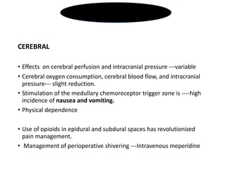 CEREBRAL
• Effects on cerebral perfusion and intracranial pressure ---variable
• Cerebral oxygen consumption, cerebral blood flow, and intracranial
pressure--- slight reduction.
• Stimulation of the medullary chemoreceptor trigger zone is ----high
incidence of nausea and vomiting.
• Physical dependence
• Use of opioids in epidural and subdural spaces has revolutionized
pain management.
• Management of perioperative shivering ---Intravenous meperidine
OPIOIDS
 