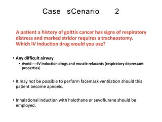 Case sCenario 2
A patient a history of golttis cancer has signs of respiratory
distress and marked stridor requires a tracheostomy.
Which IV induction drug would you use?
• Any difficult airway
• Avoid ----IV induction drugs and muscle relaxants (respiratory depressant
properties)
• It may not be possible to perform facemask ventilation should this
patient become apnoeic.
• Inhalational induction with halothane or sevoflurane should be
employed.
 