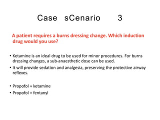 Case sCenario 3
A patient requires a burns dressing change. Which induction
drug would you use?
• Ketamine is an ideal drug to be used for minor procedures. For burns
dressing changes, a sub-anaesthetic dose can be used.
• It will provide sedation and analgesia, preserving the protective airway
reflexes.
• Propofol + ketamine
• Propofol + fentanyl
 