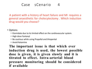 A patient with a history of heart failure and MI requires a
general anaesthetic for cholecytectomy . Which induction
drug would you choose?
• Options
• Etomidate due to its limited effect on the cardiovascular system.
• High dose Fantanyl
• Be cautious while using Propofol and thiopental
• Avoid Ketamine
The important issue is that which ever
induction drug is used, the lowest possible
dose is given, it is given slowly and it is
titrated to effect. Intra-arterial blood
pressure monitoring should be considered
if available
Case sCenario 4
 