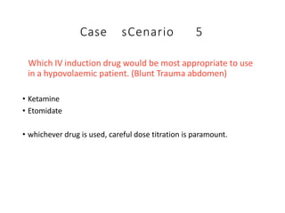 Case sCenario 5
Which IV induction drug would be most appropriate to use
in a hypovolaemic patient. (Blunt Trauma abdomen)
• Ketamine
• Etomidate
• whichever drug is used, careful dose titration is paramount.
 