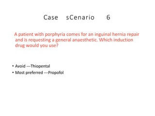 Case sCenario 6
A patient with porphyria comes for an inguinal hernia repair
and is requesting a general anaesthetic. Which induction
drug would you use?
• Avoid ---Thiopental
• Most preferred ---Propofol
 