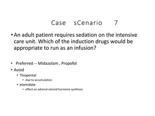 Case sCenario 7
•An adult patient requires sedation on the intensive
care unit. Which of the induction drugs would be
appropriate to run as an infusion?
• Preferred -- Midazolam , Propofol
• Avoid
• Thiopental
• due to accumulation
• etomidate
• effect on adrenal steroid hormone synthesis
 