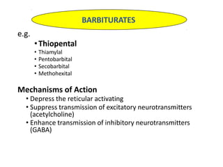 e.g.
•Thiopental
• Thiamylal
• Pentobarbital
• Secobarbital
• Methohexital
Mechanisms of Action
• Depress the reticular activating
• Suppress transmission of excitatory neurotransmitters
(acetylcholine)
• Enhance transmission of inhibitory neurotransmitters
(GABA)
BARBITURATES
 