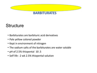 Structure
• Barbiturates are barbituric acid derivatives
• Pale yellow colored powder
• Kept in environment of nitrogen
• The sodium salts of the barbiturates are water soluble
• pH of 2.5% thiopental 10 .5
• Self life : 2 wk 2.5% thiopental solution
BARBITURATES
 