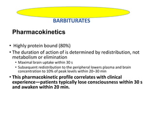 Pharmacokinetics
• Highly protein bound (80%)
• The duration of action of is determined by redistribution, not
metabolism or elimination
• Maximal brain uptake within 30 s
• Subsequent redistribution to the peripheral lowers plasma and brain
concentration to 10% of peak levels within 20–30 min
• This pharmacokinetic profile correlates with clinical
experience—patients typically lose consciousness within 30 s
and awaken within 20 min.
BARBITURATES
 