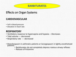 Effects on Organ Systems
CARDIOVASCULAR
• Fall in blood pressure
• Elevation in heart rate
RESPIRATORY
• Ventilatory response to hypercapnia and hypoxia ---Decreases
• Tidal volume --- decreased
• Respiratory rate --- decreased
• Bronchospasm in asthmatic patients or laryngospasm in lightly anesthetized
patients
• Barbiturates do not completely depress noxious airway reflexes
• Release of histamine
BARBITURATES
 