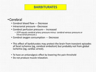 •Cerebral
• Cerebral blood flow --- Decrease
• Intracranial pressure---Decrease
• Cerebral perfusion pressure--- Increased
• (CPP equals cerebral artery pressure minus cerebral venous pressure or
intracranial pressure.)
• Cerebral oxygen consumption --- Decrease
• This effect of barbiturates may protect the brain from transient episodes
of focal ischemia (eg, cerebral embolism) but probably not from global
ischemia (eg, cardiac arrest).
• To have an antianalgesic effect by lowering the pain threshold
• Do not produce muscle relaxation.
BARBITURATES
 