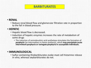 • RENAL
• Reduce renal blood flow and glomerular filtration rate in proportion
to the fall in blood pressure.
• HEPATIC
• Hepatic blood flow is decreased.
• Induction of hepatic enzymes increases the rate of metabolism of
some drugs
• The induction of aminolevulinic acid synthetase stimulates the formation of
porphyrin (an intermediary in heme synthesis), which may precipitate acute
intermittent porphyria or variegate porphyria in susceptible individuals.
• IMMUNOLOGICAL
• Sulfur-containing thiobarbiturates evoke mast cell histamine release
in vitro, whereas oxybarbiturates do not.
BARBITURATES
 