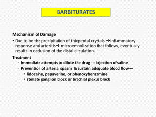 Mechanism of Damage
• Due to be the precipitation of thiopental crystals inflammatory
response and arteritis microembolization that follows, eventually
results in occlusion of the distal circulation.
Treatment
• Immediate attempts to dilute the drug --- injection of saline
• Prevention of arterial spasm & sustain adequate blood flow—
• lidocaine, papaverine, or phenoxybenzamine
• stellate ganglion block or brachial plexus block
BARBITURATES
 
