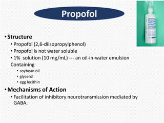 •Structure
• Propofol (2,6-diisopropylphenol)
• Propofol is not water soluble
• 1% solution (10 mg/mL) --- an oil-in-water emulsion
Containing
• soybean oil
• glycerol
• egg lecithin
•Mechanisms of Action
• Facilitation of inhibitory neurotransmission mediated by
GABA.
Propofol
 