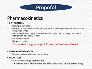 Pharmacokinetics
• DISTRIBUTION
• High lipid solubility
• onset of action that is almost as rapid as that of thiopental (one-arm-to-brain
circulation time).
• Awakening from a single bolus dose is also rapid due to a very short initial
distribution half-life (2–8 min).
• Recovery --- rapid
• Hangover --- less
• This makes it a good agent for outpatient anesthesia.
• BIOTRANSFORMATION
• Hepatic and extra hepatic metabolism
• EXCRETION
• Primarily excreted in the urine
• chronic renal failure does not affect clearance of the parent drug.
Propofol
 