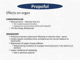Effects on organ
CARDIOVASCULAR
• Blood pressure ---decrease due to a
• Fall in systemic vascular resistance
• Hypotension is more pronounced than with thiopental.
• HR: No change /Bradycardia
RESPIRATORY
• Profound respiratory depressant following an induction dose---apnea
• Inhibits hypoxic ventilatory drive and depresses the normal response to
hypercarbia.
• Depression of upper airway reflexes
• Helpful during intubation or laryngeal mask placement in the absence of
paralysis.
• Lower incidence of wheezing
• Safe in asthmatic patients.
Propofol
 