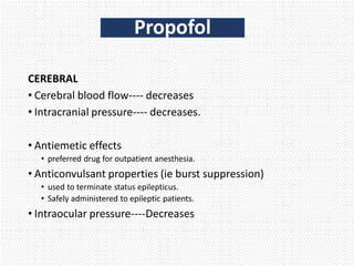 CEREBRAL
• Cerebral blood flow---- decreases
• Intracranial pressure---- decreases.
• Antiemetic effects
• preferred drug for outpatient anesthesia.
• Anticonvulsant properties (ie burst suppression)
• used to terminate status epilepticus.
• Safely administered to epileptic patients.
• Intraocular pressure----Decreases
Propofol
 