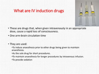 What are IV induction drugs
• These are drugs that, when given intravenously in an appropriate
dose, cause a rapid loss of consciousness.
• One arm-brain circulation time
• They are used:
•To induce anaesthesia prior to other drugs being given to maintain
anaesthesia.
•As the sole drug for short procedures.
•To maintain anaesthesia for longer procedures by intravenous infusion.
•To provide sedation
 