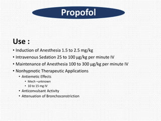 Use :
• Induction of Anesthesia 1.5 to 2.5 mg/kg
• Intravenous Sedation 25 to 100 µg/kg per minute IV
• Maintenance of Anesthesia 100 to 300 µg/kg per minute IV
• Nonhypnotic Therapeutic Applications
• Antiemetic Effects
• Mech –unknown
• 10 to 15 mg IV
• Anticonvulsant Activity
• Attenuation of Bronchoconstriction
Propofol
 