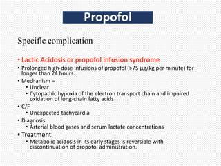 Specific complication
• Lactic Acidosis or propofol infusion syndrome
• Prolonged high-dose infusions of propofol (>75 µg/kg per minute) for
longer than 24 hours.
• Mechanism –
• Unclear
• Cytopathic hypoxia of the electron transport chain and impaired
oxidation of long-chain fatty acids
• C/F
• Unexpected tachycardia
• Diagnosis
• Arterial blood gases and serum lactate concentrations
• Treatment
• Metabolic acidosis in its early stages is reversible with
discontinuation of propofol administration.
Propofol
 