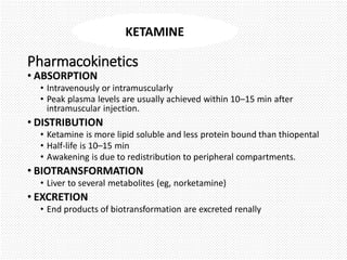 Pharmacokinetics
• ABSORPTION
• Intravenously or intramuscularly
• Peak plasma levels are usually achieved within 10–15 min after
intramuscular injection.
• DISTRIBUTION
• Ketamine is more lipid soluble and less protein bound than thiopental
• Half-life is 10–15 min
• Awakening is due to redistribution to peripheral compartments.
• BIOTRANSFORMATION
• Liver to several metabolites (eg, norketamine)
• EXCRETION
• End products of biotransformation are excreted renally
KETAMINE
 