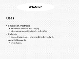 Uses
• Induction of Anesthesia
• Intravenous ketamine, 1 to 2 mg/kg
• Intramuscular administration of 4 to 8 mg/kg.
• Analgesia
• Subanesthetic doses of ketamine, 0.2 to 0.5 mg/kg IV.
• Neuraxial Analgesia
• Limited value.
KETAMINE
 